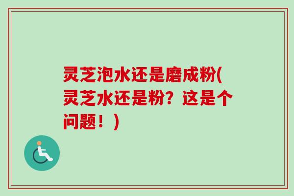 灵芝泡水还是磨成粉(灵芝水还是粉?这是个问题!) 灵芝泡水还是磨成粉(灵芝水还是粉?这是个问题!)