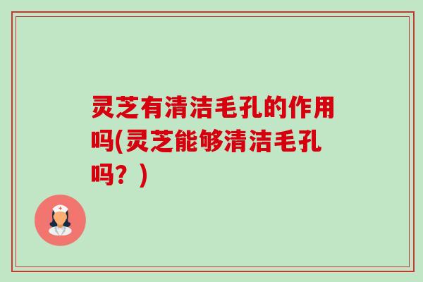 灵芝有清洁毛孔的作用吗(灵芝能够清洁毛孔吗?) 灵芝有清洁毛孔的作用吗(灵芝能够清洁毛孔吗?)