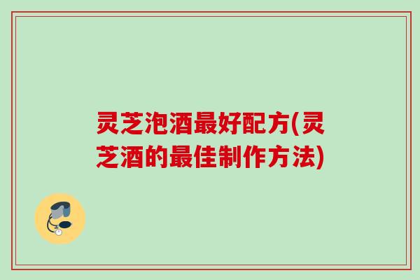 灵芝泡酒好配方(灵芝酒的佳制作方法)