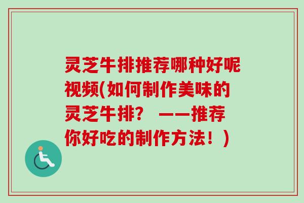 灵芝牛排推荐哪种好呢视频(如何制作美味的灵芝牛排？ ——推荐你好吃的制作方法！)