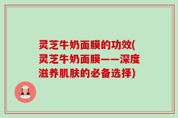 灵芝牛奶面膜的功效(灵芝牛奶面膜——深度滋养的必备选择) 灵芝牛奶面膜的功效(灵芝牛奶面膜——深度滋养的必备选择)