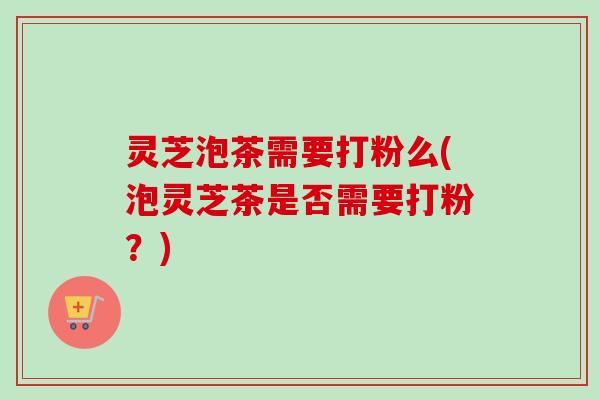 灵芝泡茶需要打粉么(泡灵芝茶是否需要打粉?) 灵芝泡茶需要打粉么(泡灵芝茶是否需要打粉?)