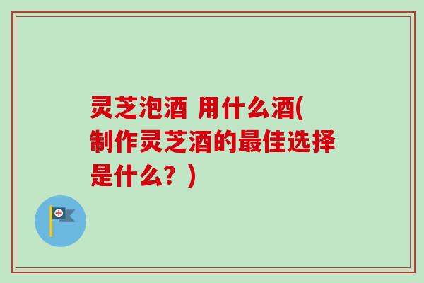 灵芝泡酒 用什么酒(制作灵芝酒的佳选择是什么?) 灵芝泡酒 用什么酒(制作灵芝酒的佳选择是什么?)