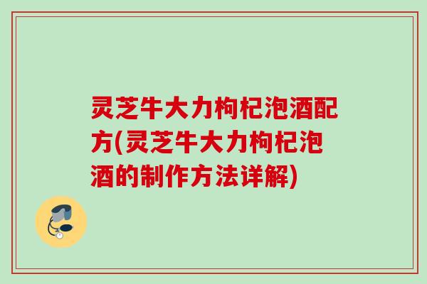 灵芝牛大力枸杞泡酒配方(灵芝牛大力枸杞泡酒的制作方法详解) 灵芝牛大力枸杞泡酒配方(灵芝牛大力枸杞泡酒的制作方法详解)