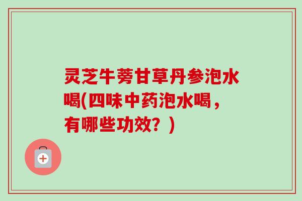 灵芝牛蒡甘草丹参泡水喝(四味泡水喝,有哪些功效?) 灵芝牛蒡甘草丹参泡水喝(四味泡水喝,有哪些功效?)