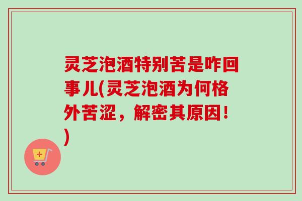 灵芝泡酒特别苦是咋回事儿(灵芝泡酒为何格外苦涩,解密其原因!) 灵芝泡酒特别苦是咋回事儿(灵芝泡酒为何格外苦涩,解密其原因!)