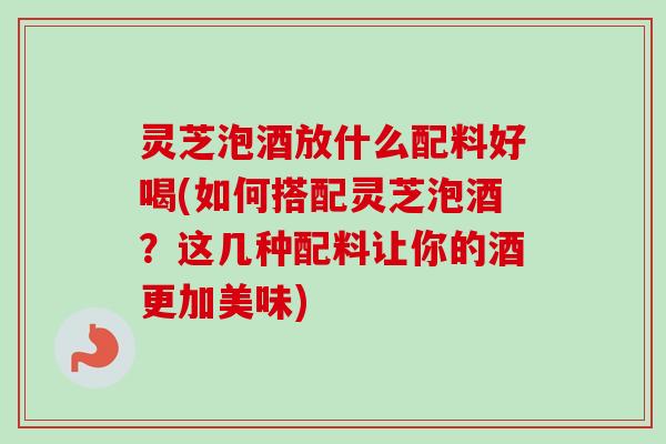 灵芝泡酒放什么配料好喝(如何搭配灵芝泡酒？这几种配料让你的酒更加美味)