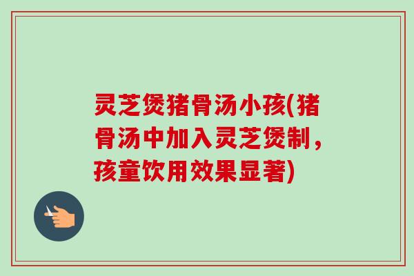 灵芝煲猪骨汤小孩(猪骨汤中加入灵芝煲制,孩童饮用效果显著) 灵芝煲猪骨汤小孩(猪骨汤中加入灵芝煲制,孩童饮用效果显著)