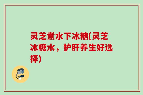 灵芝煮水下冰糖(灵芝冰糖水,养生好选择) 灵芝煮水下冰糖(灵芝冰糖水,养生好选择)