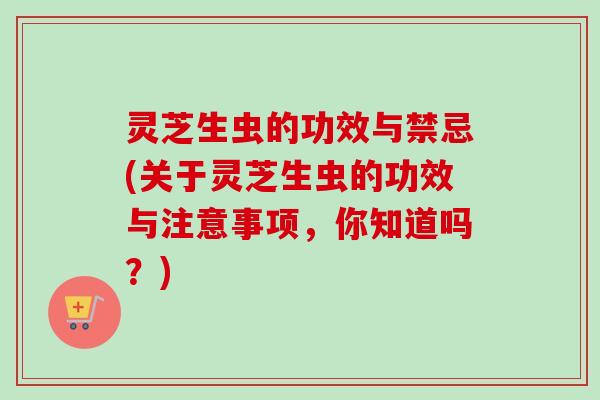 灵芝生虫的功效与禁忌(关于灵芝生虫的功效与注意事项，你知道吗？)