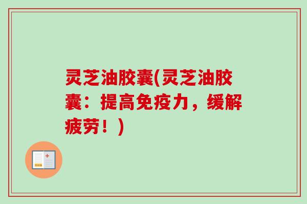 灵芝油胶囊(灵芝油胶囊:提高免疫力,缓解疲劳!) 灵芝油胶囊(灵芝油胶囊:提高免疫力,缓解疲劳!)