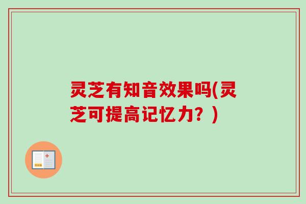 灵芝有知音效果吗(灵芝可提高记忆力?) 灵芝有知音效果吗(灵芝可提高记忆力?)