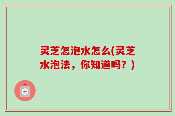灵芝怎泡水怎么(灵芝水泡法，你知道吗？)