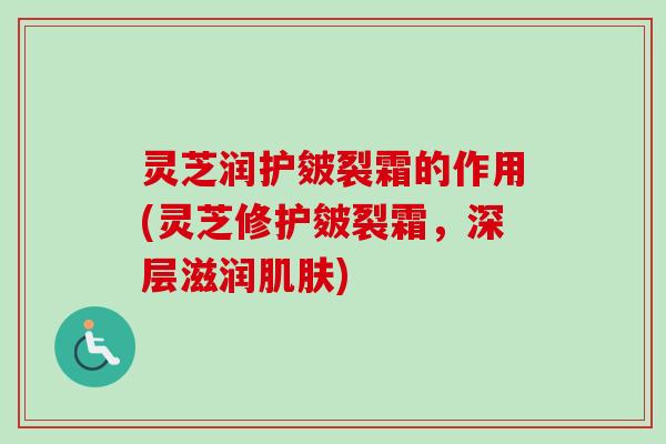 灵芝润护皴裂霜的作用(灵芝修护皴裂霜,深层滋润) 灵芝润护皴裂霜的作用(灵芝修护皴裂霜,深层滋润)