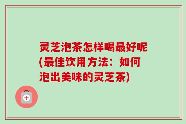 灵芝泡茶怎样喝好呢(佳饮用方法：如何泡出美味的灵芝茶)