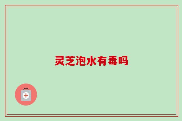 灵芝泡水有毒吗 灵芝泡水有毒吗
