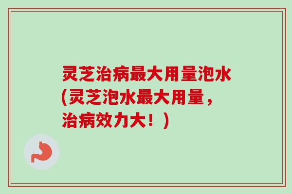 灵芝大用量泡水(灵芝泡水大用量,效力大!) 灵芝大用量泡水(灵芝泡水大用量,效力大!)