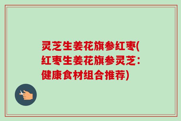 灵芝生姜花旗参红枣(红枣生姜花旗参灵芝:健康食材组合推荐) 灵芝生姜花旗参红枣(红枣生姜花旗参灵芝:健康食材组合推荐)