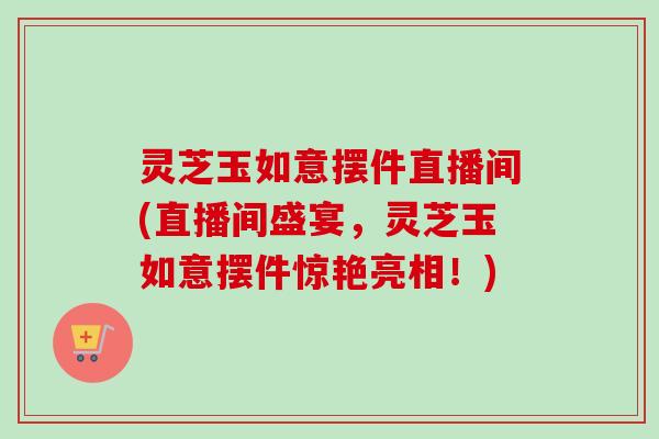 灵芝玉如意摆件直播间(直播间盛宴，灵芝玉如意摆件惊艳亮相！)