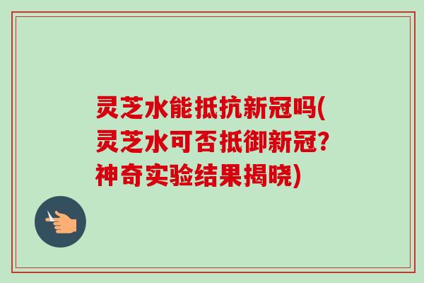 灵芝水能抵抗新冠吗(灵芝水可否抵御新冠?神奇实验结果揭晓) 灵芝水能抵抗新冠吗(灵芝水可否抵御新冠?神奇实验结果揭晓)