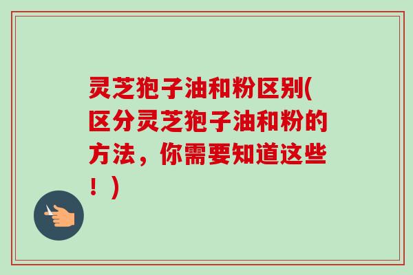 灵芝狍子油和粉区别(区分灵芝狍子油和粉的方法,你需要知道这些!) 灵芝狍子油和粉区别(区分灵芝狍子油和粉的方法,你需要知道这些!)