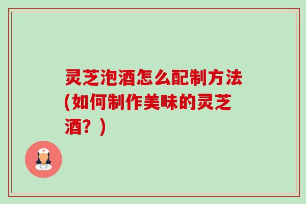 灵芝泡酒怎么配制方法(如何制作美味的灵芝酒？)