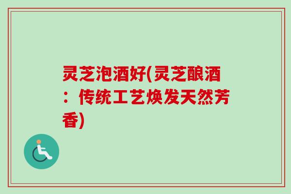 灵芝泡酒好(灵芝酿酒：传统工艺焕发天然芳香)