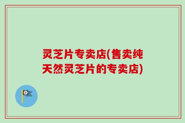灵芝片专卖店(售卖纯天然灵芝片的专卖店) 灵芝片专卖店(售卖纯天然灵芝片的专卖店)