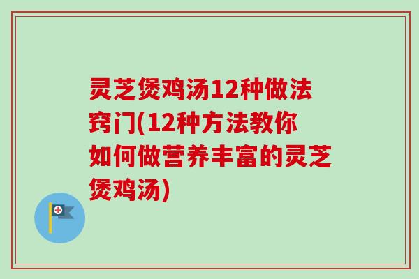灵芝煲鸡汤12种做法窍门(12种方法教你如何做营养丰富的灵芝煲鸡汤) 灵芝煲鸡汤12种做法窍门(12种方法教你如何做营养丰富的灵芝煲鸡汤)