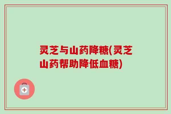 灵芝与山药降糖(灵芝山药帮助降低) 灵芝与山药降糖(灵芝山药帮助降低)