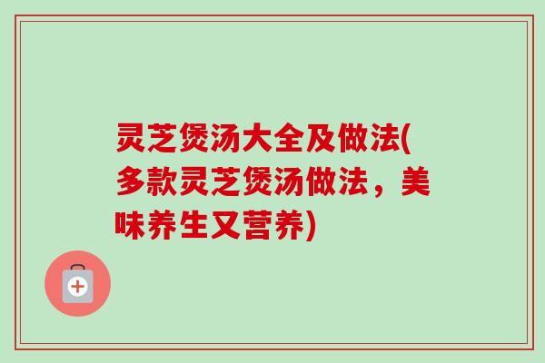 灵芝煲汤大全及做法(多款灵芝煲汤做法,美味养生又营养) 灵芝煲汤大全及做法(多款灵芝煲汤做法,美味养生又营养)