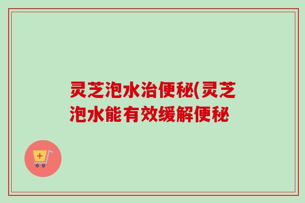 灵芝泡水(灵芝泡水能有效缓解 灵芝泡水(灵芝泡水能有效缓解
