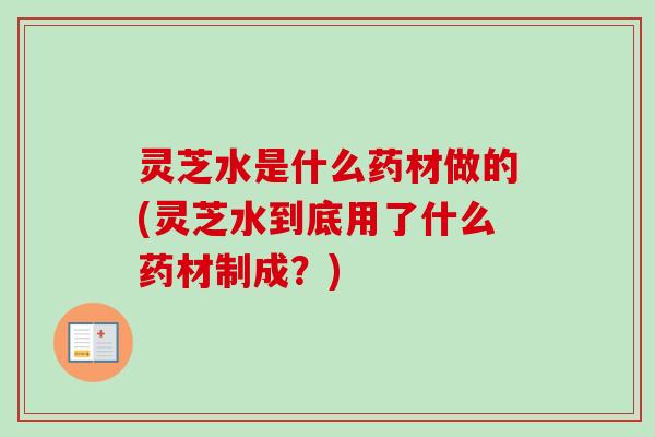 灵芝水是什么药材做的(灵芝水到底用了什么药材制成？)