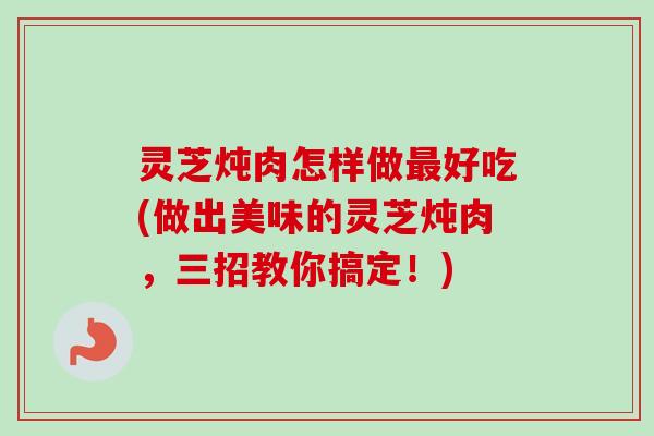 灵芝炖肉怎样做好吃(做出美味的灵芝炖肉,三招教你搞定!) 灵芝炖肉怎样做好吃(做出美味的灵芝炖肉,三招教你搞定!)