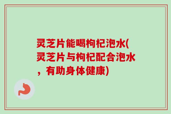 灵芝片能喝枸杞泡水(灵芝片与枸杞配合泡水，有助身体健康)