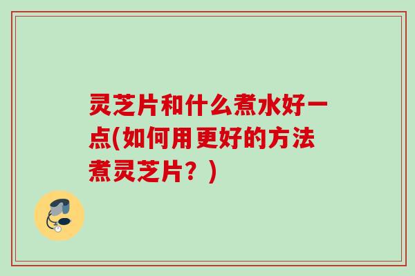 灵芝片和什么煮水好一点(如何用更好的方法煮灵芝片?) 灵芝片和什么煮水好一点(如何用更好的方法煮灵芝片?)