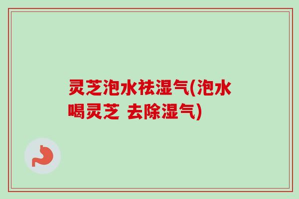 灵芝泡水祛湿气(泡水喝灵芝 去除湿气) 灵芝泡水祛湿气(泡水喝灵芝 去除湿气)
