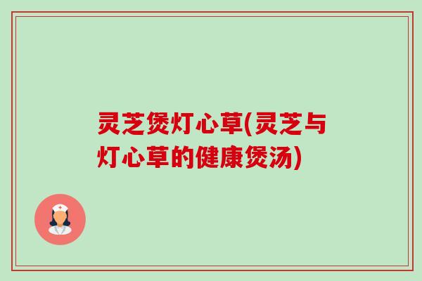 灵芝煲灯心草(灵芝与灯心草的健康煲汤)