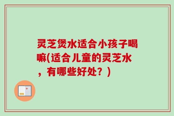 灵芝煲水适合小孩子喝嘛(适合儿童的灵芝水，有哪些好处？)