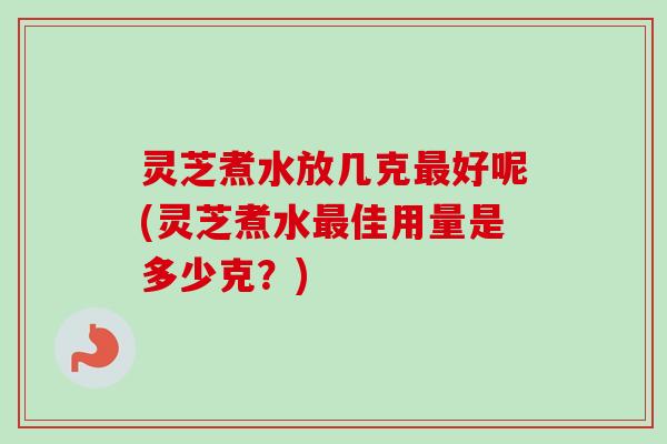 灵芝煮水放几克最好呢(灵芝煮水最佳用量是多少克？)