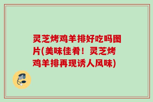 灵芝烤鸡羊排好吃吗图片(美味佳肴！灵芝烤鸡羊排再现诱人风味)