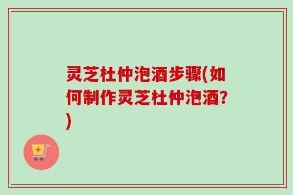 灵芝杜仲泡酒步骤(如何制作灵芝杜仲泡酒？)