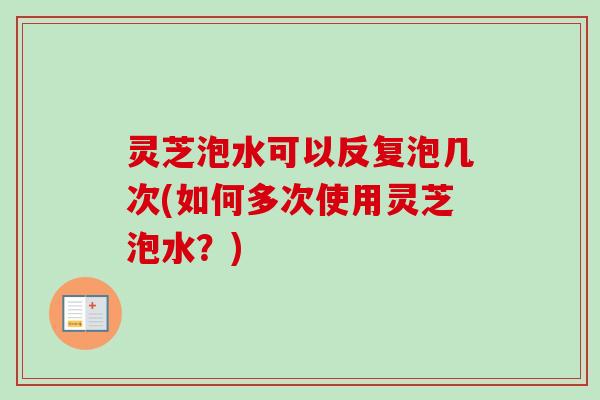 灵芝泡水可以反复泡几次(如何多次使用灵芝泡水？)
