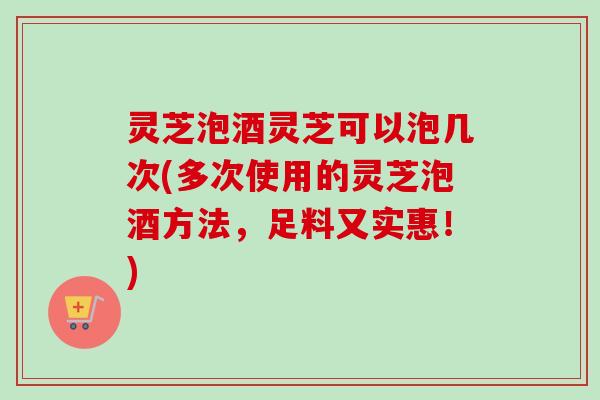 灵芝泡酒灵芝可以泡几次(多次使用的灵芝泡酒方法，足料又实惠！)
