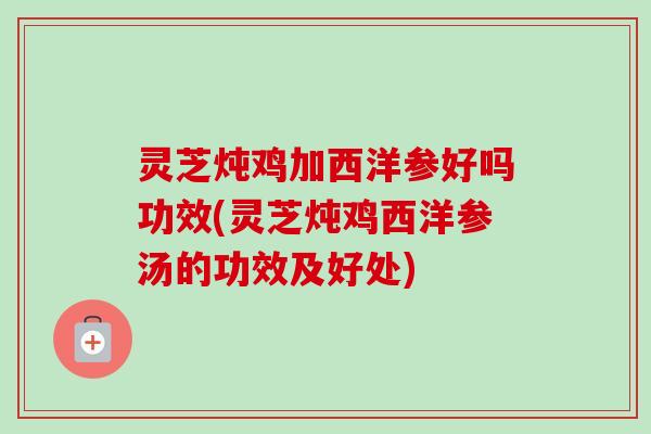 灵芝炖鸡加西洋参好吗功效(灵芝炖鸡西洋参汤的功效及好处)