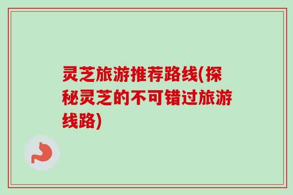 灵芝旅游推荐路线(探秘灵芝的不可错过旅游线路)