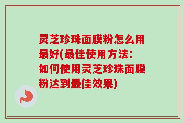 灵芝珍珠面膜粉怎么用好(佳使用方法:如何使用灵芝珍珠面膜粉达到佳效果) 灵芝珍珠面膜粉怎么用好(佳使用方法:如何使用灵芝珍珠面膜粉达到佳效果)