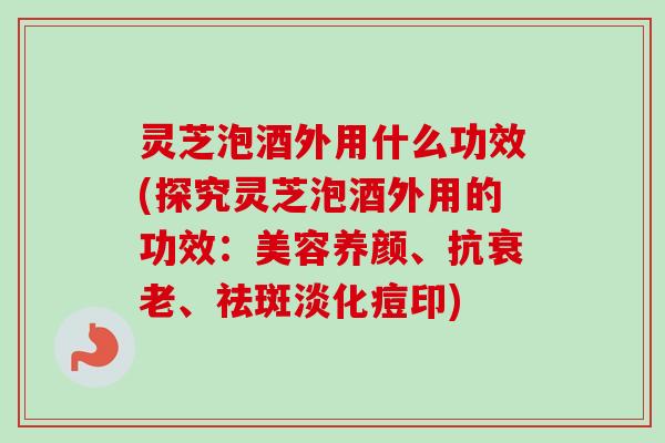 灵芝泡酒外用什么功效(探究灵芝泡酒外用的功效：美容养颜、抗衰老、祛斑淡化痘印)