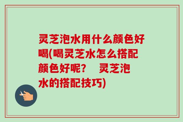 灵芝泡水用什么颜色好喝(喝灵芝水怎么搭配颜色好呢？  灵芝泡水的搭配技巧)