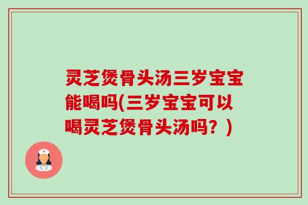 灵芝煲骨头汤三岁宝宝能喝吗(三岁宝宝可以喝灵芝煲骨头汤吗？)